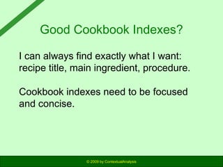 Good Cookbook Indexes?
I can always find exactly what I want:
recipe title, main ingredient, procedure.
Cookbook indexes need to be focused
and concise.

© 2009 by ContextualAnalysis

 
