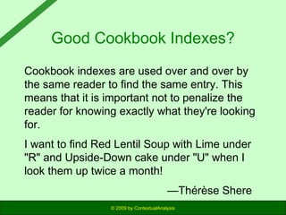 Good Cookbook Indexes?
Cookbook indexes are used over and over by
the same reader to find the same entry. This
means that it is important not to penalize the
reader for knowing exactly what they're looking
for.
I want to find Red Lentil Soup with Lime under
"R" and Upside-Down cake under "U" when I
look them up twice a month!
—Thérèse Shere
© 2009 by ContextualAnalysis

 
