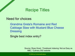 Recipe Titles
Need for choices
Grandma Greta's Romaine and Red
Cabbage Slaw with Mustard Blue Cheese
Dressing
Single best index entry?

Source: Rose Grant, “Cookbook Indexing: Not as Easy as
ABC,” Culinary SIG website
© 2009 by ContextualAnalysis

 