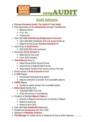 easyAUDIT
                                 easyAUDIT
                         Audit Software
Manage Company Audit, Tax Audit & Trust Audit
Auto generation of A/c Statements through Trial Balance
   • Balance Sheet
   • P & L A/c
   • Trading A/c
User definable Head,Group,Subgroups & Account
   • User definable schedules with sub group break-up
   • Report format as per Revised schedule VI
Auto fill up of Audit forms
   • 3CA,3CB,3CD with annexure
Automatic Carry forward of
   • Balances to next year
   • Form 3CD Answers
Trial Balance Entry in :
   • Head Group &Sub Group Format
   • Direct Entry in Debit/Credit Format
   • Data Import Facility From Various Given Formats
Direct entries in final accounts format
In 3CD Report
   • Horizontal/Vertical printing option
   • Help for selection of answer from available options
CARO Report
   • Facility to select answer from available option
Data Import facility from
   • Tally/SDF/DBF/Text File
   • Excel file format in trial balance
Creation of Multiple Master Copy of :
   • Director’s Report & Annexure’s to Director’s Report
   • Notes to accounts
   • Notes to form 3CD
User definable Header&Footer(auto)
Predefined Annexures with form 3CD
Selection of Multiple Auditors
File Manager to modify forms & statement & lots of other features..............
 