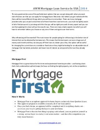AWM Mortgage Loan Service In USA 2014
www.awmmortgageloan.com
The very good and also one of the perfectly best options that you can get along with when you want
extra finances are that you can apply for mortgage loans Wisconsin. But before you get started with this
there will be many different things which you will have to remember. There are many mortgage
providers who you can pick on but then all of them have their own terms etc. you much be rightly aware
of all of this because it is just along with this that you will be rightly ensured of every aspect and you can
see that applying for a loan will just be easy for you. There are many simple aspects too which you will
have to remember before you choose on any one of them and agree over their terms.
Why refinancing will be essential? The main reason for people opting for refinancing is the better rate of
interest that can be obtained by homeowners. This means that the borrowers can save a huge sum of
money each month and they can also pay off their loan at a faster pace. Also, this option will be useful
for changing the current loan at a variable or fixed rate or they might be looking for an adjustable rate of
mortgage that has better protection and lower rate of interest as compared to the loan they already
have.
Mortgage First
Mortgage First is a great choice for first-time and experienced home buyers alike – and having a loan
that’s fully underwritten upfront keeps the focus on finding the right property, not on the competition.
How It Works
 Mortgage First is an upfront approval for home buyers exclusively from Quicken Loans.
 This approval program is available on nearly all of our loan options
 Once you find a home, an appraisal will be completed and if everything checks out –
you’re on your way to getting the keys to your new home.
 Mortgage First is the next best thing to paying cash in hand, you can position yourself as
a strong, serious buyer in a today’s real estate market – and show the competition you
truly mean business.
 
