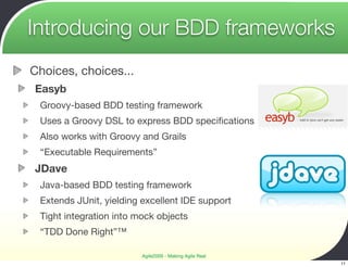 Introducing our BDD frameworks
Choices, choices...
Easyb
 Groovy-based BDD testing framework
 Uses a Groovy DSL to express BDD speciﬁcations
 Also works with Groovy and Grails
 “Executable Requirements”
JDave
 Java-based BDD testing framework
 Extends JUnit, yielding excellent IDE support
 Tight integration into mock objects
 “TDD Done Right”™

                         Agile2009 - Making Agile Real
                                                         11
 