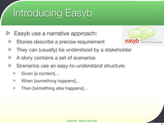 Introducing Easyb
Easyb use a narrative approach:
Stories describe a precise requirement
They can (usually) be understood by a stakeholder
A story contains a set of scenarios
Scenarios use an easy-to-understand structure:
  Given [a context]...
  When [something happens]...
  Then [something else happens]...




                         Agile2009 - Making Agile Real
                                                         12
 