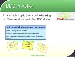BDD in Action
A sample application - online banking
  Tasks are at the heart of our BDD stories


Task – Make initial deposit onto a new account
given "a newly created account"
when "an initial deposit is made into this account"
then "the account balance should be equal to the amount
deposited".

                             Task
     Task                 Make init                       Tas
            w                      ial
    Open ne                deposit                    Wi     k
                                                         thd
     account                                          mo raw
                                                         ney



                                     Agile2009 - Making Agile Real
                                                                     14
 