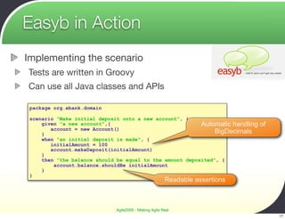 Easyb in Action
Implementing the scenario
Tests are written in Groovy
Can use all Java classes and APIs

 package org.ebank.domain

 scenario "Make initial deposit onto a new account", {
     given "a new account",{                              Automatic handling   of
        account = new Account()
     }                                                         BigDecimals
     when "an initial deposit is made", {
        initialAmount = 100
        account.makeDeposit(initialAmount)
     }
     then "the balance should be equal to the amount deposited", {
         account.balance.shouldBe initialAmount
     }
 }
                                                       Readable assertions



                             Agile2009 - Making Agile Real
                                                                                    17
 