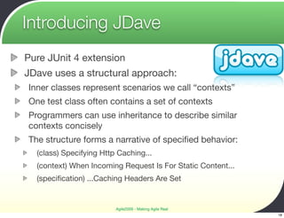 Introducing JDave
Pure JUnit 4 extension
JDave uses a structural approach:
Inner classes represent scenarios we call “contexts”
One test class often contains a set of contexts
Programmers can use inheritance to describe similar
contexts concisely
The structure forms a narrative of speciﬁed behavior:
  (class) Specifying Http Caching...
  (context) When Incoming Request Is For Static Content...
  (speciﬁcation) ...Caching Headers Are Set


                         Agile2009 - Making Agile Real
                                                             18
 