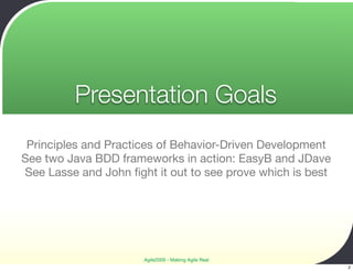 Presentation Goals
 Principles and Practices of Behavior-Driven Development
See two Java BDD frameworks in action: EasyB and JDave
See Lasse and John ﬁght it out to see prove which is best




                      Agile2009 - Making Agile Real
                                                            2
 