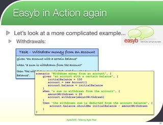 Easyb in Action again
Let’s look at a more complicated example...
Withdrawals:
  Task – Withdraw money from an account
 given "an account with a certain balance"
 when "a sum is withdrawn from the account"
 then "the withdrawn sum is deducted from the account
               scenario "Withdraw money from an account", {
 balance".         given "an account with a certain balance", {
                      initialBalance = 100
                      account = new Account()
                      account.balance = initialBalance
                  }
                  when "a sum is withdrawn from the account", {
                     amountWithdrawn = 20
                     account.withdraw(amountWithdrawn)
                  }
                  then "the withdrawn sum is deducted from the account balance", {
                      account.balance.shouldBe initialBalance - amountWithdrawn
                  }
             }

                                  Agile2009 - Making Agile Real
                                                                                     21
 