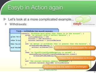 Easyb in Action again
Let’s look at a more complicated example...
Withdrawals:
  Task – Withdraw money from an account
      Task – Withdraw too much money
 given "an accountgivena "an account with a certain balance", the account", {
               scenario "Withdraw more money than there is in
                      with certain balance"                    {
  given "an account with a certain balance"
                        initialBalance = 100
 when "a sum is withdrawn from the account"
                        account = new Account()
  when "a sum is withdrawn from the account"
                        account.balance = initialBalance
 then "the withdrawn sum is deducted from the account
                     }
 balance". error is raised" amount is withdrawn that is greater than the balance", {
  then "an           and "an
                      withdrawTooMuchMoney = {
                        account.withdraw(150) Use a closure to encapsulate the action
 and "the balance remains unchanged "
                      }
                  }
                  then "an InsufficientFundsException is raised", {
                      ensureThrows(InsufficientFundsException.class){
                          withdrawTooMuchMoney()
                      }                             Check that an exception is thrown
                  }
                  and "the account balance remains unchanged", {
                      account.balance.shouldBe initialBalance
                  }
             }                        And ensure that the balance is unchanged
                               Agile2009 - Making Agile Real
                                                                                       22
 