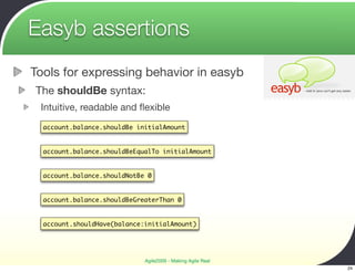 Easyb assertions
Tools for expressing behavior in easyb
The shouldBe syntax:
 Intuitive, readable and ﬂexible
  account.balance.shouldBe initialAmount


  account.balance.shouldBeEqualTo initialAmount


  account.balance.shouldNotBe 0


  account.balance.shouldBeGreaterThan 0


  account.shouldHave(balance:initialAmount)




                             Agile2009 - Making Agile Real
                                                             24
 