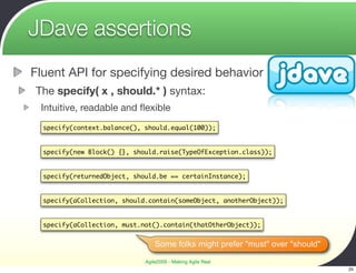 JDave assertions
Fluent API for specifying desired behavior
The specify( x , should.* ) syntax:
 Intuitive, readable and ﬂexible
  specify(context.balance(), should.equal(100));


  specify(new Block() {}, should.raise(TypeOfException.class));


  specify(returnedObject, should.be == certainInstance);


  specify(aCollection, should.contain(someObject, anotherObject));


  specify(aCollection, must.not().contain(thatOtherObject));


                                 Some folks might prefer "must" over "should"

                             Agile2009 - Making Agile Real
                                                                                25
 