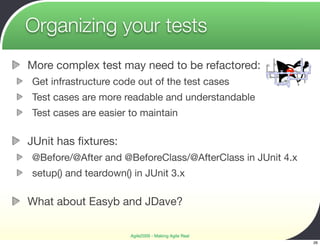 Organizing your tests
More complex test may need to be refactored:
Get infrastructure code out of the test cases
Test cases are more readable and understandable
Test cases are easier to maintain

JUnit has ﬁxtures:
@Before/@After and @BeforeClass/@AfterClass in JUnit 4.x
setup() and teardown() in JUnit 3.x

What about Easyb and JDave?

                      Agile2009 - Making Agile Real
                                                           26
 