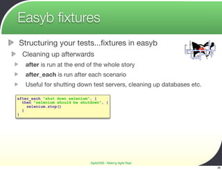 Easyb ﬁxtures
Structuring your tests...ﬁxtures in easyb
  Cleaning up afterwards
   after is run at the end of the whole story
   after_each is run after each scenario
   Useful for shutting down test servers, cleaning up databases etc.

after_each "shut down selenium", {
  then "selenium should be shutdown", {
    selenium.stop()
  }
}




                               Agile2009 - Making Agile Real
                                                                       28
 