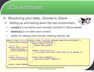 JDave ﬁxtures
 Structuring your tests...ﬁxtures in JDave
  Setting up and tearing down the test environment...
    create( ) is run before each scenario (context in JDave-speak)
    destroy( ) is run after each context
    Useful for setting active locale, clearing caches, etc.
                      public class StackSpec extends Specification<Stack> {
public class AccountSpec extends Specification<Account> {
  Locale previousLocale;public class EmptyStack {
                          public Stack create() {
  @Override                 return new Stack();
  public void create() { }
    previousLocale = Locale.getDefault();
    Locale.setDefault(Locale.FRENCH); destroy() {
                          public void
  }                         // we could tear down stuff here if we wanted to
                          }
  @Override
  public void destroy() { public void isEmpty() {
                            specify(context.isEmpty());
    Locale.setDefault(previousLocale);
  }                       }
                        }
                      }
  public class WhenRenderingBlah {}
}
                               Agile2009 - Making Agile Real
                                                                               29
 