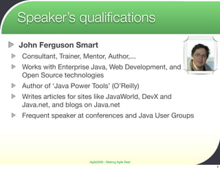 Speaker’s qualiﬁcations
John Ferguson Smart
Consultant, Trainer, Mentor, Author,...
Works with Enterprise Java, Web Development, and
Open Source technologies
Author of ‘Java Power Tools’ (O’Reilly)
Writes articles for sites like JavaWorld, DevX and
Java.net, and blogs on Java.net
Frequent speaker at conferences and Java User Groups




                       Agile2009 - Making Agile Real
                                                       3
 