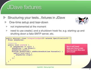 JDave ﬁxtures
    Structuring your tests...ﬁxtures in JDave
     One-time setup and tear-down
      not implemented at the moment
      need to use create( ) and a shutdown hook for, e.g. starting up and
      shutting down a fake SMTP server, etc.
public abstract class IntegrationSpec<T> extends Specification<T> {
  Wiser smtpServer;

    @Override
    public void create() {
      if (smtpServer == null) {                                   Note to self (Lasse):
        smtpServer = new Wiser();                                 Make sure I'm up-to-date
        smtpServer.start();                                       with how latest JDave deals
        Runtime.getRuntime().addShutdownHook(new Runnable() {     with create()
          public void run() {
            smtpServer.stop();
          }
        });
      }
    }
}

                                  Agile2009 - Making Agile Real
                                                                                                30
 