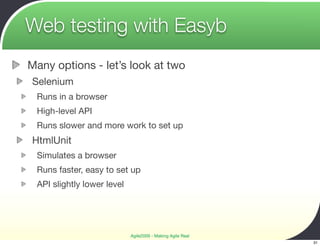 Web testing with Easyb
Many options - let’s look at two
Selenium
 Runs in a browser
 High-level API
 Runs slower and more work to set up
HtmlUnit
 Simulates a browser
 Runs faster, easy to set up
 API slightly lower level




                            Agile2009 - Making Agile Real
                                                            31
 