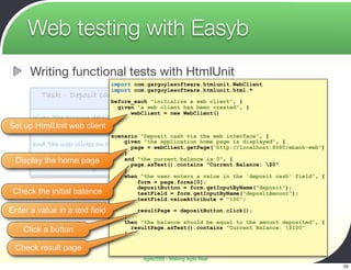 Web testing with Easyb
       Writing functional tests with HtmlUnit
                                  import com.gargoylesoftware.htmlunit.WebClient
                                  import com.gargoylesoftware.htmlunit.html.*
           Task – Deposit cash via the web interface
                                 before_each "initialize a web client", {
                                    given "a web client has been created", {
                                        webClient = new WebClient()
        given "the account details page is displayed"
                                    }
Set   up HtmlUnit web client }
        when "the user enters a value in the ‘deposit cash’ field"
                               scenario "Deposit cash via the web interface", {
                                    given "the application home page is displayed", {
     and "the user clicks on the ‘deposit’ button"
                                      page = webClient.getPage("http://localhost:8080/ebank-web")
                                    }
     then "thehome page
 Display the   deposited amount isand "the current balance is 0", {
                                     added to the current
     balance and displayed"           page.asText().contains "Current Balance: $0"
                                    }
                                    when "the user enters a value in the 'deposit cash' field", {
                                        form = page.forms[0];
                                        depositButton = form.getInputByName("deposit");
 Check the initial balance              textField = form.getInputByName("depositAmount");
                                        textField.valueAttribute = "100";

Enter a value in a text field              resultPage = depositButton.click();
                                       }
                                       then "the balance should be equal to the amount deposited", {
      Click a button                   }
                                         resultPage.asText().contains "Current Balance: $100"

                                  }
 Check result page
                                             Agile2009 - Making Agile Real
                                                                                                       32
 