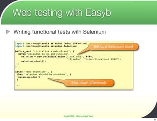 Web testing with Easyb
Writing functional tests with Selenium
import com.thoughtworks.selenium.DefaultSelenium;
import com.thoughtworks.selenium.Selenium;                       Set up a Selenium client
before_each "initialize a web client", {
  given "selenium is up and running", {
    selenium = new DefaultSelenium("localhost", 4444,
                                   "*firefox", "http://localhost:8080");
    selenium.start();
  }
}

after "stop selenium" , {
  then "selenium should be shutdown", {
    selenium.stop()
  }
}
...
                                        Shut    down afterwards




                                 Agile2009 - Making Agile Real
                                                                                            33
 