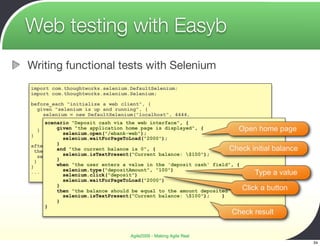 Web testing with Easyb
Writing functional tests with Selenium
import com.thoughtworks.selenium.DefaultSelenium;
import com.thoughtworks.selenium.Selenium;

before_each "initialize a web client", {
    given "selenium is up and running", {
      selenium = new DefaultSelenium("localhost", 4444,
                                     "*firefox", "http://localhost:8080");
       scenario "Deposit cash via the web interface", {
      selenium.start();
    }      given "the application home page is displayed", {            Open home page
}            selenium.open("/ebank-web");
             selenium.waitForPageToLoad("2000");
           }
after "stop selenium" , {
  then "selenium should be balance is 0", {
           and "the current shutdown", {                            Check initial balance
             selenium.isTextPresent("Current balance: $100");
    selenium.stop()
  }        }
}          when "the user enters a value in the 'deposit cash' field", {
             selenium.type("depositAmount", "100")
...
             selenium.click("deposit")                                       Type a value
             selenium.waitForPageToLoad("2000")
           }
           then "the balance should be equal to the amount deposited", { Click a button
             selenium.isTextPresent("Current balance: $100");    }
           }
       }
                                                                  Check result


                                 Agile2009 - Making Agile Real
                                                                                            34
 