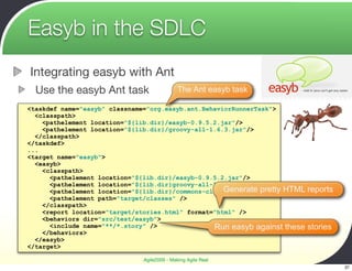 Easyb in the SDLC
Integrating easyb with Ant
  Use the easyb Ant task                     The Ant easyb task

<taskdef name="easyb" classname="org.easyb.ant.BehaviorRunnerTask">
  <classpath>
    <pathelement location="${lib.dir}/easyb-0.9.5.2.jar"/>
    <pathelement location="${lib.dir}/groovy-all-1.6.3.jar"/>
  </classpath>
</taskdef>
...
<target name="easyb">
  <easyb>
    <classpath>
      <pathelement location="${lib.dir}/easyb-0.9.5.2.jar"/>
      <pathelement location="${lib.dir}groovy-all-1.6.3.jar"/>
      <pathelement location="${lib.dir}/commons-cli-1.1.jar"/> pretty HTML
                                                     Generate                reports
      <pathelement path="target/classes" />
    </classpath>
    <report location="target/stories.html" format="html" />
    <behaviors dir="src/test/easyb">
      <include name="**/*.story" />               Run easyb against these    stories
    </behaviors>
  </easyb>
</target>

                              Agile2009 - Making Agile Real
                                                                                       37
 