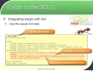 Easyb in the SDLC
 Integrating easyb with Ant
   Use the easyb Ant task

                        Invoke the Ant task
$ ant easyb
Buildfile: build.xml

easyb:
    [easyb] easyb is preparing to process 2 file(s)
    [easyb] Running create account story (createAccount.story)
    [easyb] Scenarios run: 1, Failures: 0, Pending: 0, Time elapsed: 0.696 sec
    [easyb] Running withdraw money from account story
(withdrawMoneyFromAccount.story)                            Number of behaviors run
    [easyb] Scenarios run: 3, Failures: 0, Pending: 1, Time elapsed: 0.101 sec
    [easyb]
    [easyb] 4 total behaviors ran (including 1 pending behavior) with no failures
    [easyb] easyb execution passed

BUILD SUCCESSFUL
Total time: 4 seconds                               Also shows unimplemented stories

                                Agile2009 - Making Agile Real
                                                                                       38
 