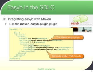 Easyb in the SDLC
Integrating easyb with Maven
Use the maven-easyb-plugin plugin
 <project...>
     ...
     <build>
       <plugins>
         <plugin>
            <groupId>org.easyb</groupId>          The Maven easyb plugin
            <artifactId>maven-easyb-plugin</artifactId>
            <version>0.9.5.2</version>
            <configuration>
                <storyType>html</storyType>
                <storyReport>target/easyb/easyb.html</storyReport>
                <xmlReport>target/easyb/report.xml</xmlReport>
            </configuration>
         </plugin>
       </plugins>
     </build>                                Generate pretty HTML reports
 </project>




                             Agile2009 - Making Agile Real
                                                                            39
 