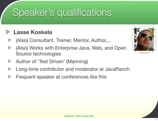 Speaker’s qualiﬁcations
Lasse Koskela
(Also) Consultant, Trainer, Mentor, Author,...
(Also) Works with Enterprise Java, Web, and Open
Source technologies
Author of ‘Test Driven’ (Manning)
Long-time contributor and moderator at JavaRanch
Frequent speaker at conferences like this




                       Agile2009 - Making Agile Real
                                                       4
 