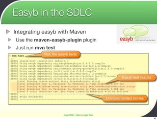 Easyb in the SDLC
  Integrating easyb with Maven
    Use the maven-easyb-plugin plugin
    Just run mvn test
$ mvn test              Run the easyb tests
...
[INFO] [easyb:test {execution: default}]
[INFO] Using easyb dependency org.easyb:easyb:jar:0.9.5.2:compile
[INFO] Using easyb dependency commons-cli:commons-cli:jar:1.1:compile
[INFO] Using easyb dependency org.codehaus.groovy:groovy-all:jar:1.6.0:compile
[INFO] Using easyb dependency junit:junit:jar:3.8.2:compile
[INFO] Using easyb dependency org.apache.ant:ant:jar:1.7.1:compile
[INFO] Using easyb dependency org.apache.ant:ant-launcher:jar:1.7.1:compile
[INFO] Using easyb dependency jline:jline:jar:0.9.94:compile                 Easyb test results
     [java] Running create account story (createAccount.story)
     [java] Scenarios run: 1, Failures: 0, Pending: 0, Time elapsed: 0.647 sec
     [java] Running withdraw money from account story (withdrawMoneyFromAccount.story)
     [java] Scenarios run: 3, Failures: 0, Pending: 1, Time elapsed: 0.104 sec
     [java] 4 total behaviors ran (including 1 pending behavior) with no failures
[INFO] ------------------------------------------------------------------------
[INFO] BUILD SUCCESSFUL
                                                                  Unimplemented stories
[INFO] ------------------------------------------------------------------------




                                    Agile2009 - Making Agile Real
                                                                                                  40
 