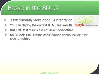 Easyb in the SDLC
Easyb currently lacks good CI integration
You can deploy the current HTML test results
But XML test results are not JUnit-compatible
So CI tools like Hudson and Bamboo cannot collect test
results metrics




                     Agile2009 - Making Agile Real
                                                         43
 