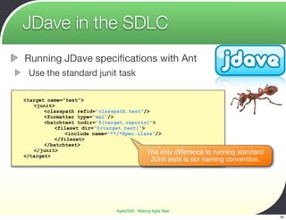 JDave in the SDLC
Running JDave speciﬁcations with Ant
 Use the standard junit task

<target name="test">
   <junit>
       <classpath refid="classpath.test"/>
       <formatter type="xml"/>
       <batchtest todir="${target.reports}">
          <fileset dir="${target.test}">
              <include name="**/*Spec.class"/>
          </fileset>
       </batchtest>
   </junit>                              The only       difference to running standard
</target>
                                                JUnit tests is our naming convention.




                              Agile2009 - Making Agile Real
                                                                                         45
 