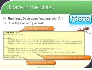 JDave in the SDLC
   Running JDave speciﬁcations with Ant
     Use the standard junit task
                          Invoke the Ant task

$ ant test
Buildfile: build.xml

compile:
    [mkdir] Created dir: /Work/jdave-examples/target/classes/prod
    [javac] Compiling 2 source files to /Work/jdave-examples/target/classes/prod
    [javac] Compiling 1 source file to /Work/jdave-examples/target/classes/prod

test:
    [mkdir] Created dir: /Work/jdave-examples/target/reports
    [junit] Running jdave.examples.StackSpec
    [junit] Tests run: 8, Failures: 0, Errors: 0, Time elapsed: 0.116 sec

BUILD SUCCESSFUL
Total time: 1 second                                Behaviors being run are called "tests"...

                         ...but at least they're fast

                                  Agile2009 - Making Agile Real
                                                                                                46
 