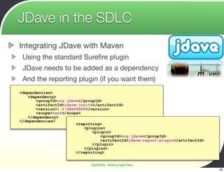 JDave in the SDLC
Integrating JDave with Maven
 Using the standard Sureﬁre plugin
 JDave needs to be added as a dependency
 And the reporting plugin (if you want them)
<dependencies>
   <dependency>
       <groupId>org.jdave</groupId>
       <artifactId>jdave-junit4</artifactId>
       <version>1.2-SNAPSHOT</version>
       <scope>test</scope>
   </dependency>
</dependencies>
                        <reporting>
                           <plugins>
                               <plugin>
                                  <groupId>org.jdave</groupId>
                                  <artifactId>jdave-report-plugin</artifactId>
                               </plugin>
                           </plugins>
                        </reporting>


                              Agile2009 - Making Agile Real
                                                                                 48
 