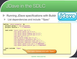 JDave in the SDLC
   Running JDave speciﬁcations with Buildr
     List dependencies and include "*Spec"
define 'jdave-examples' do
  project.group = 'org.agile2009'
  project.version = '1.0-SNAPSHOT'

 test.with 'junit:junit:jar:4.6',
           'org.jmock:jmock:jar:2.4.0',
           'org.jmock:jmock-legacy:jar:2.4.0',
           'org.jmock:jmock-junit4:jar:2.4.0',
           'asm:asm:jar:1.5.3',
           'cglib:cglib-nodep:jar:2.1_3',
           'org.objenesis:objenesis:jar:1.1',
           'org.hamcrest:hamcrest-core:jar:1.1',
           'org.hamcrest:hamcrest-library:jar:1.1',
           'org.jdave:jdave-core:jar:1.2-SNAPSHOT',
           'org.jdave:jdave-junit4:jar:1.2-SNAPSHOT'

  test.include '*Spec'
end
                             Our spec classes end with "Spec"

                                     Agile2009 - Making Agile Real
                                                                     51
 