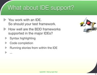 What about IDE support?
You work with an IDE.
So should your test framework.
How well are the BDD frameworks
supported in the major IDEs?
Syntax highlighting
Code completion
Running stories from within the IDE
...




                      Agile2009 - Making Agile Real
                                                      56
 