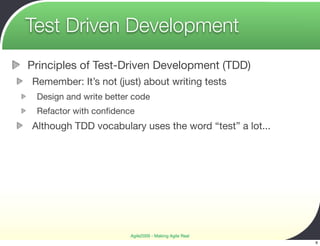 Test Driven Development
Principles of Test-Driven Development (TDD)
Remember: It’s not (just) about writing tests
 Design and write better code
 Refactor with conﬁdence
Although TDD vocabulary uses the word “test” a lot...




                        Agile2009 - Making Agile Real
                                                        6
 