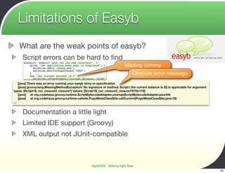 Limitations of Easyb
   What are the weak points of easyb?
      Script errors can be hard to ﬁnd
                                                                           Missing comma
                                                                                 Obscure error message
    [java] There was an error running your easyb story or speciﬁcation
    [java] groovy.lang.MissingMethodException: No signature of method: Script1.the current balance is 0() is applicable for argument
types: (Script1$_run_closure3_closure7) values: [Script1$_run_closure3_closure7@70c116]
    [java] at org.codehaus.groovy.runtime.ScriptBytecodeAdapter.unwrap(ScriptBytecodeAdapter.java:54)
    [java] at org.codehaus.groovy.runtime.callsite.PogoMetaClassSite.callCurrent(PogoMetaClassSite.java:78)
...


      Documentation a little light
      Limited IDE support (Groovy)
      XML output not JUnit-compatible



                                                     Agile2009 - Making Agile Real
                                                                                                                                       65
 