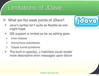 Limitations of JDave
What are the weak points of JDave?
Java's syntax isn't quite as ﬂexible as one
might hope
IDE support is limited as far as editing goes
 Inner classes
 Anonymous subclasses
 Carpal tunnel syndrome
The built-in specify(...) matchers could render
more descriptive error messages upon failure




                          Agile2009 - Making Agile Real
                                                          66
 