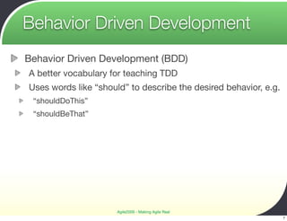 Behavior Driven Development
Behavior Driven Development (BDD)
A better vocabulary for teaching TDD
Uses words like “should” to describe the desired behavior, e.g.
 “shouldDoThis”
 “shouldBeThat”




                      Agile2009 - Making Agile Real
                                                                  7
 