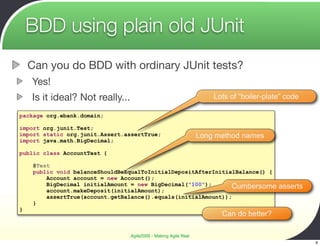BDD using plain old JUnit
    Can you do BDD with ordinary JUnit tests?
    Yes!
    Is it ideal? Not really...                                       Lots of “boiler-plate” code

package org.ebank.domain;

import org.junit.Test;
import static org.junit.Assert.assertTrue;                       Long method names
import java.math.BigDecimal;

public class AccountTest {

     @Test
     public void balanceShouldBeEqualToInitialDepositAfterInitialBalance() {
         Account account = new Account();
         BigDecimal initialAmount = new BigDecimal("100");      Cumbersome               asserts
         account.makeDeposit(initialAmount);
         assertTrue(account.getBalance().equals(initialAmount));
     }
}
                                                                       Can do better?

                                 Agile2009 - Making Agile Real
                                                                                                   9
 