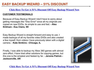 EASY BACKUP WIZARD – 51% DISCOUNT WHAT YOU NEED TO KNOW ABOUT EASY BACKUP WIZARD Easy Backup Wizard has been developed to provide you with the simplest and easiest method to backup your Video Games. Easy Backup Wizard is so simple to use that even a complete novice will find it easy to copy and backup video games. We all know what happens to the original discs we buy, no matter how careful you are, after a few years, or even months, they get scratched and become unusable. With easy backup wizard all that will be history, from now on you can preserve your original discs and play the backups you have made with easy backup wizard. Besides making backups with Easy Backup Wizard, you will also be able to make video DVDs from your existing collection of video files. Click Here To Get A 51% Discount Off Easy Backup Wizard Now Click Here To Get A 51% Discount Off Easy Backup Wizard Now 