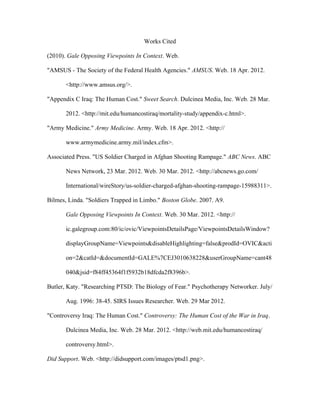 Works Cited

(2010). Gale Opposing Viewpoints In Context. Web.

"AMSUS - The Society of the Federal Health Agencies." AMSUS. Web. 18 Apr. 2012.

       <http://www.amsus.org/>.

"Appendix C Iraq: The Human Cost." Sweet Search. Dulcinea Media, Inc. Web. 28 Mar.

       2012. <http://mit.edu/humancostiraq/mortality-study/appendix-c.html>.

"Army Medicine." Army Medicine. Army. Web. 18 Apr. 2012. <http://

       www.armymedicine.army.mil/index.cfm>.

Associated Press. "US Soldier Charged in Afghan Shooting Rampage." ABC News. ABC

       News Network, 23 Mar. 2012. Web. 30 Mar. 2012. <http://abcnews.go.com/

       International/wireStory/us-soldier-charged-afghan-shooting-rampage-15988311>.

Bilmes, Linda. "Soldiers Trapped in Limbo." Boston Globe. 2007. A9.

       Gale Opposing Viewpoints In Context. Web. 30 Mar. 2012. <http://

       ic.galegroup.com:80/ic/ovic/ViewpointsDetailsPage/ViewpointsDetailsWindow?

       displayGroupName=Viewpoints&disableHighlighting=false&prodId=OVIC&acti

       on=2&catId=&documentId=GALE%7CEJ3010638228&userGroupName=cant48

       040&jsid=f84ff45364f1f5932b18dfcda2f8396b>.

Butler, Katy. "Researching PTSD: The Biology of Fear." Psychotherapy Networker. July/

       Aug. 1996: 38-45. SIRS Issues Researcher. Web. 29 Mar 2012.

"Controversy Iraq: The Human Cost." Controversy: The Human Cost of the War in Iraq.

       Dulcinea Media, Inc. Web. 28 Mar. 2012. <http://web.mit.edu/humancostiraq/

       controversy.html>.

Did Support. Web. <http://didsupport.com/images/ptsd1.png>.
 