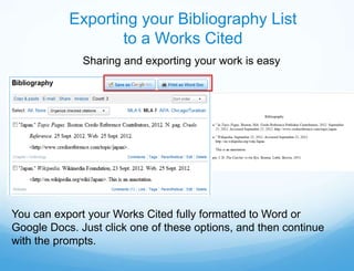 Exporting your Bibliography List
                  to a Works Cited
              Sharing and exporting your work is easy




You can export your Works Cited fully formatted to Word or
Google Docs. Just click one of these options, and then continue
with the prompts.
 