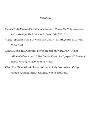 Works Cited

Fainaru-Wada, Mark, and Steve Fainaru. League of Denial: The NFL, Concussion,
and the Battle for Truth. New York: Crown Pub, 2013. Print.
"League of Denial: The NFL’s Concussion Crisis." PBS. PBS, 8 Oct. 2013. Web. 25
Oct. 2013.
Mrazik, Martin, PhD, Constance Lebrun, and Joan M. White, PhD. "Does an
Individual's Fitness Level Affect Baseline Concussion Symptoms?" Journal of
Athletic Training 48.5 (2013): 654-57. Print.
Olson, Eric. "New Nebraska Research Center to Study Concussions." College
Football. Associate Press, 4 July 2013. Web. 18 Nov. 2013.

 