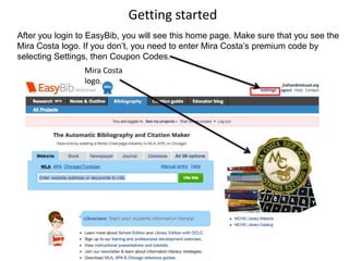 Getting started
After you login to EasyBib, you will see this home page. Make sure that you see the
Mira Costa logo. If you don’t, you need to enter Mira Costa’s premium code by
selecting Settings, then Coupon Codes.
                 Mira Costa
                 logo.
 