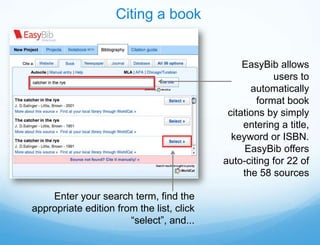 Citing a book


                                                EasyBib allows
                                                       users to
                                                  automatically
                                                   format book
                                            citations by simply
                                                entering a title,
                                             keyword or ISBN.
                                                EasyBib offers
                                           auto-citing for 22 of
                                                the 58 sources

    Enter your search term, find the
appropriate edition from the list, click
                       “select”, and...
 