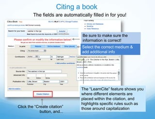 Citing a book
         The fields are automatically filled in for you!



                                 Be sure to make sure the
                                 information is correct!
                                 Select the correct medium &
                                 add additional info




                                 The “LearnCite” feature shows you
                                 where different elements are
                                 placed within the citation, and
                                 highlights specific rules such as
Click the “Create citation”      those around capitalization
             button, and...
 