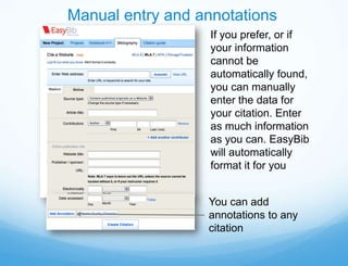 Manual entry and annotations
                   If you prefer, or if
                   your information
                   cannot be
                   automatically found,
                   you can manually
                   enter the data for
                   your citation. Enter
                   as much information
                   as you can. EasyBib
                   will automatically
                   format it for you


                  You can add
                  annotations to any
                  citation
 