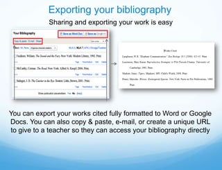 Exporting your bibliography
            Sharing and exporting your work is easy




You can export your works cited fully formatted to Word or Google
Docs. You can also copy & paste, e-mail, or create a unique URL
to give to a teacher so they can access your bibliography directly
 