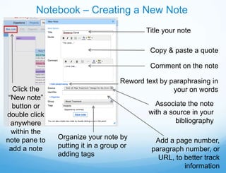 Notebook – Creating a New Note
                                            Title your note

                                             Copy & paste a quote

                                             Comment on the note

                                    Reword text by paraphrasing in
  Click the                                         your on words
 “New note”
  button or                                   Associate the note
double click                                with a source in your
  anywhere                                           bibliography
  within the
note pane to   Organize your note by          Add a page number,
 add a note    putting it in a group or      paragraph number, or
               adding tags                     URL, to better track
                                                       information
 